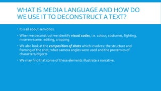 WHAT IS MEDIA LANGUAGE AND HOW DO 
WE USE IT TO DECONSTRUCT A TEXT? 
? It is all about semiotics. 
? When we deconstruct we identify visual codes, i.e. colour, costumes, lighting, 
mise-en-scene, editing, cropping 
? We also look at the composition of shots which involves: the structure and 
framing of the shot, what camera angles were used and the proxemics of 
characters/objects 
? We may find that some of these elements illustrate a narrative. 
 