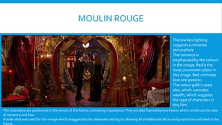 MOULIN ROUGE 
The low key lighting 
suggests a romantic 
atmosphere. 
The romance is 
emphasised by the colours 
in the image. Red is the 
most prominent colour in 
this image. Red connotes 
love and passion. 
The colour gold is used 
also, which connotes 
wealth, which suggests 
the type of characters in 
this film. 
The characters are positioned in the centre of the frame; connoting importance. They are also framed by two hearts which reinforces the idea 
of romance and love. 
A wide shot was used for this image which exaggerates the elaborate setting by allowing all of elaborate dcor and props to be included in the 
frame. 
 