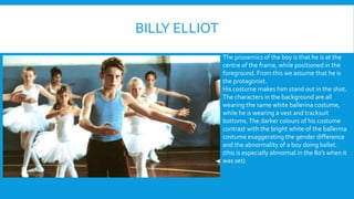 BILLY ELLIOT 
The proxemics of the boy is that he is at the 
centre of the frame, while positioned in the 
foreground. From this we assume that he is 
the protagonist. 
His costume makes him stand out in the shot. 
The characters in the background are all 
wearing the same white ballerina costume, 
while he is wearing a vest and tracksuit 
bottoms. The darker colours of his costume 
contrast with the bright white of the ballerina 
costume exaggerating the gender difference 
and the abnormality of a boy doing ballet. 
(this is especially abnormal in the 80s when it 
was set) 
 