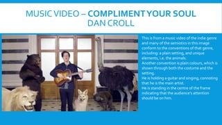 MUSIC VIDEO C COMPLIMENT YOUR SOUL 
DANCROLL 
This is from a music video of the indie genre 
and many of the semiotics in this image 
conform to the conventions of that genre, 
including: a plain setting, and unique 
elements, i.e. the animals. 
Another convention is plain colours, which is 
shown through both the costume and the 
setting. 
He is holding a guitar and singing, connoting 
that he is the main artist. 
He is standing in the centre of the frame 
indicating that the audiences attention 
should be on him. 
