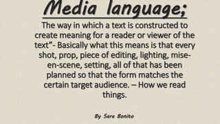 Media language;
The way in which a text is constructed to
create meaning for a reader or viewer of the
text”- Basically what this means is that every
shot, prop, piece of editing, lighting, mise-
en-scene, setting, all of that has been
planned so that the form matches the
certain target audience. – How we read
things.
By Sara Bonito
 