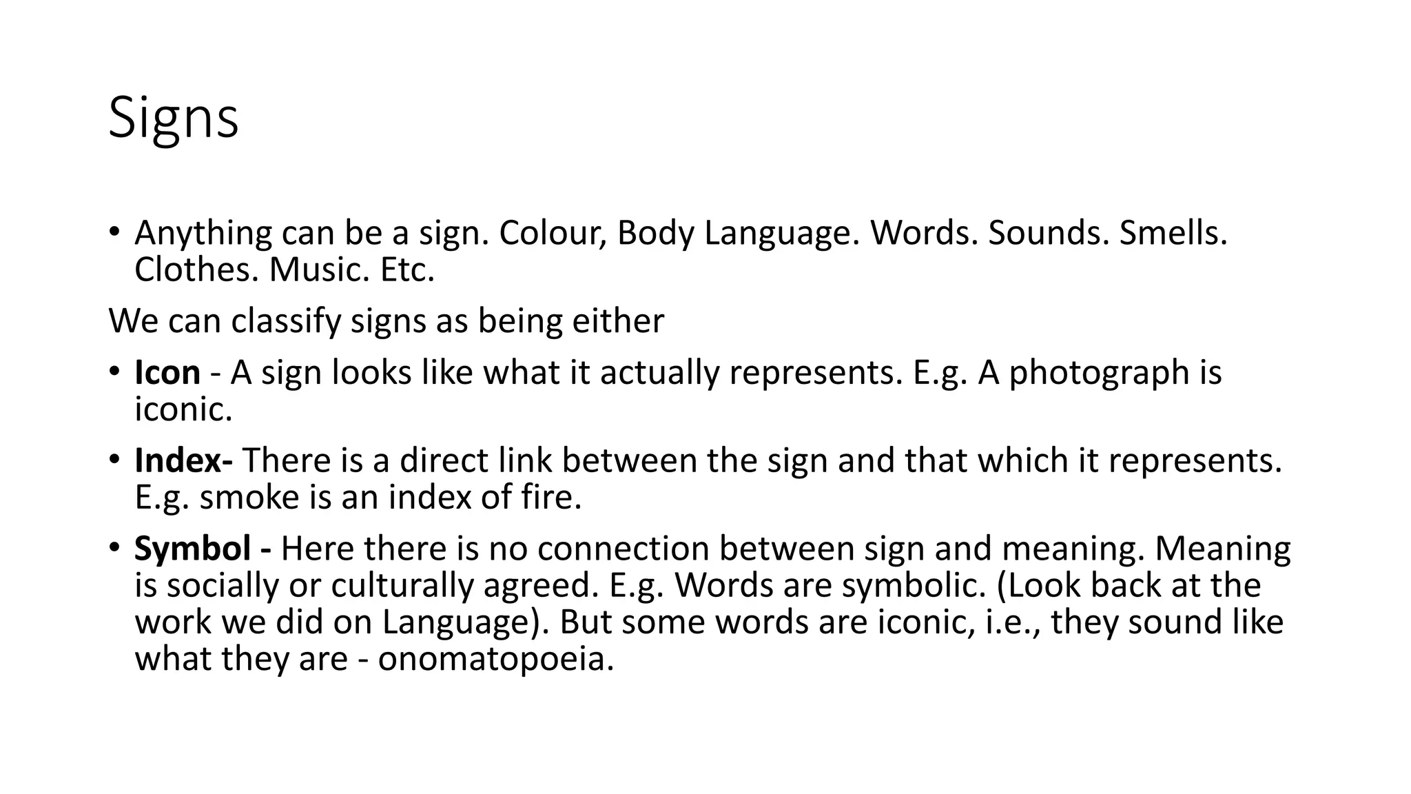 Signs
• Anything can be a sign. Colour, Body Language. Words. Sounds. Smells.
Clothes. Music. Etc.
We can classify signs as being either
• Icon - A sign looks like what it actually represents. E.g. A photograph is
iconic.
• Index- There is a direct link between the sign and that which it represents.
E.g. smoke is an index of fire.
• Symbol - Here there is no connection between sign and meaning. Meaning
is socially or culturally agreed. E.g. Words are symbolic. (Look back at the
work we did on Language). But some words are iconic, i.e., they sound like
what they are - onomatopoeia.
 