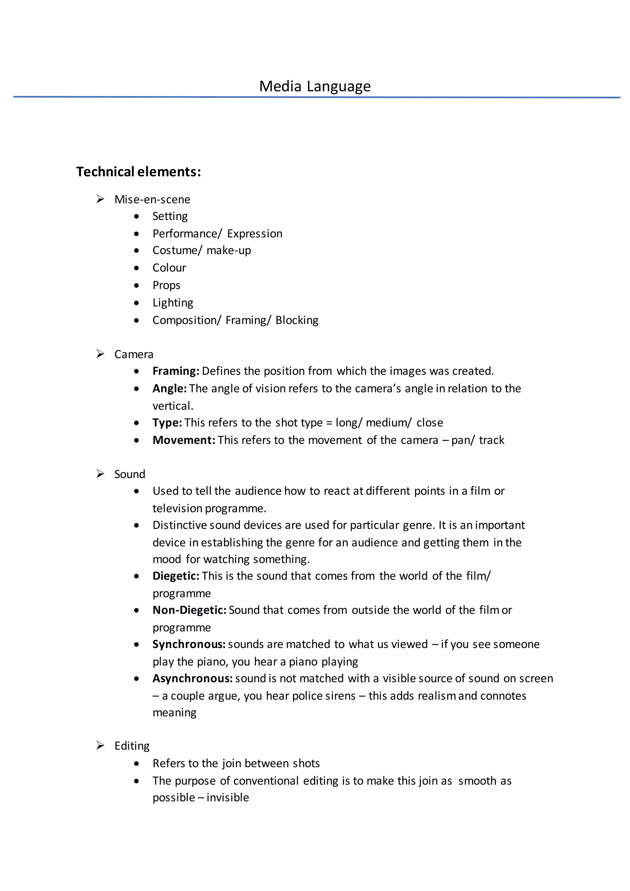 Media Language
Technical elements:
 Mise-en-scene
 Setting
 Performance/ Expression
 Costume/ make-up
 Colour
 Props
 Lighting
 Composition/ Framing/ Blocking
 Camera
 Framing: Defines the position from which the images was created.
 Angle: The angle of vision refers to the camera’s angle in relation to the
vertical.
 Type: This refers to the shot type = long/ medium/ close
 Movement: This refers to the movement of the camera – pan/ track
 Sound
 Used to tell the audience how to react at different points in a film or
television programme.
 Distinctive sound devices are used for particular genre. It is an important
device in establishing the genre for an audience and getting them in the
mood for watching something.
 Diegetic: This is the sound that comes from the world of the film/
programme
 Non-Diegetic: Sound that comes from outside the world of the filmor
programme
 Synchronous: sounds are matched to what us viewed – if you see someone
play the piano, you hear a piano playing
 Asynchronous: sound is not matched with a visible source of sound on screen
– a couple argue, you hear police sirens – this adds realismand connotes
meaning
 Editing
 Refers to the join between shots
 The purpose of conventional editing is to make this join as smooth as
possible – invisible
 