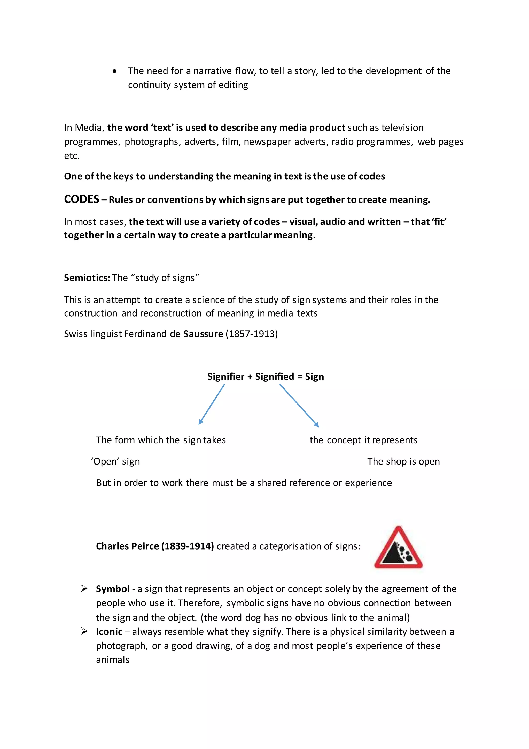  The need for a narrative flow, to tell a story, led to the development of the
continuity system of editing
In Media, the word ‘text’ is used to describe any media product such as television
programmes, photographs, adverts, film, newspaper adverts, radio programmes, web pages
etc.
One of the keys to understanding the meaning in text is the use of codes
CODES – Rules or conventions by which signs are put together tocreate meaning.
In most cases, the text will use a variety of codes – visual, audio and written – that ‘fit’
together in a certain way to create a particularmeaning.
Semiotics: The “study of signs”
This is an attempt to create a science of the study of sign systems and their roles in the
construction and reconstruction of meaning in media texts
Swiss linguist Ferdinand de Saussure (1857-1913)
Signifier + Signified = Sign
The form which the sign takes the concept it represents
‘Open’ sign The shop is open
But in order to work there must be a shared reference or experience
Charles Peirce (1839-1914) created a categorisation of signs:
 Symbol - a sign that represents an object or concept solely by the agreement of the
people who use it. Therefore, symbolic signs have no obvious connection between
the sign and the object. (the word dog has no obvious link to the animal)
 Iconic – always resemble what they signify. There is a physical similarity between a
photograph, or a good drawing, of a dog and most people’s experience of these
animals
 