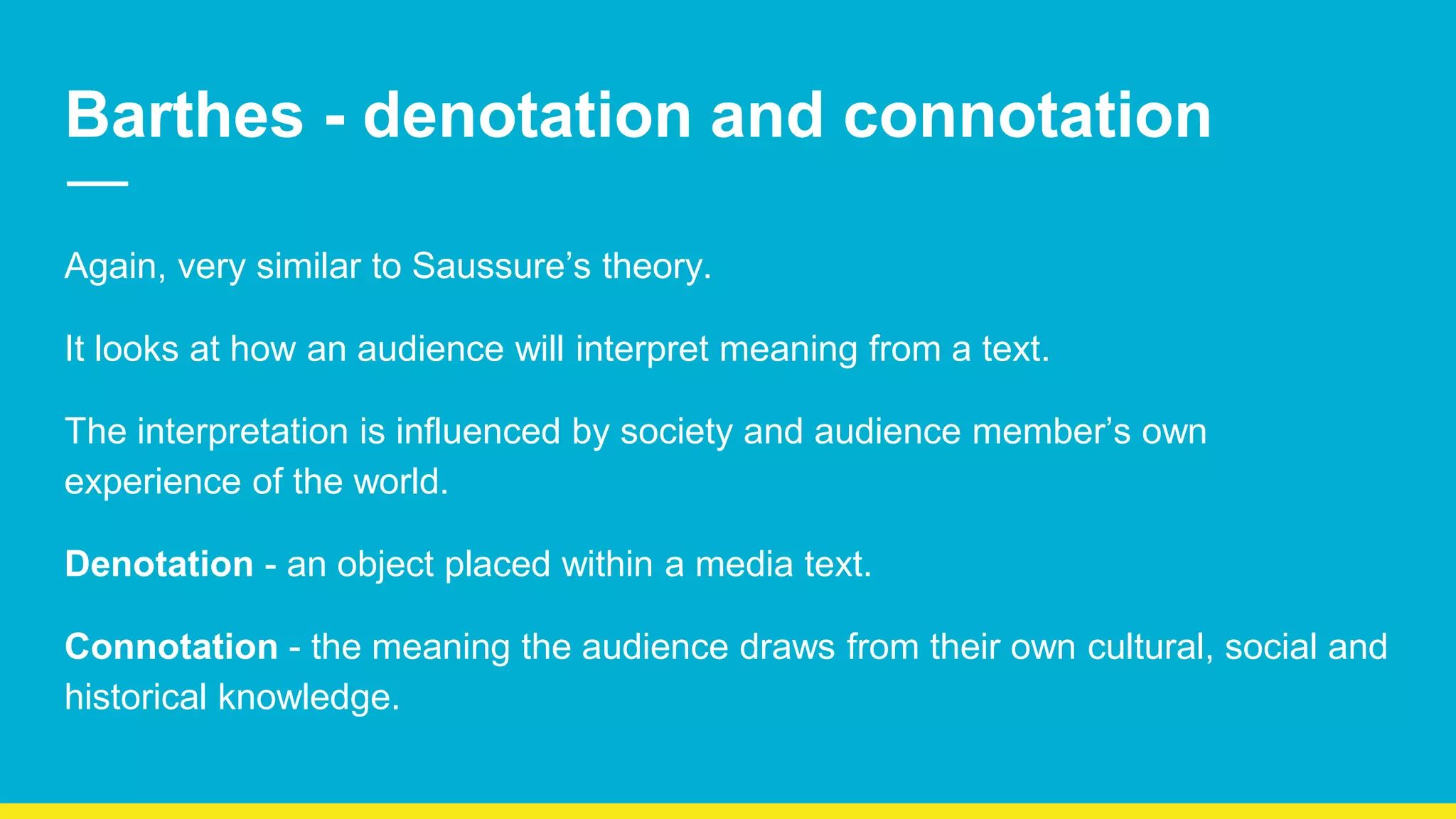 Barthes - denotation and connotation
Again, very similar to Saussure’s theory.
It looks at how an audience will interpret meaning from a text.
The interpretation is influenced by society and audience member’s own
experience of the world.
Denotation - an object placed within a media text.
Connotation - the meaning the audience draws from their own cultural, social and
historical knowledge.
 