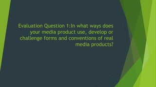 Evaluation Question 1:In what ways does
your media product use, develop or
challenge forms and conventions of real
media products?
 