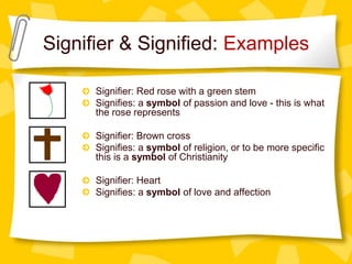 Signifier & Signified: Examples
Signifier: Red rose with a green stem
Signifies: a symbol of passion and love - this is what
the rose represents
Signifier: Brown cross
Signifies: a symbol of religion, or to be more specific
this is a symbol of Christianity
Signifier: Heart
Signifies: a symbol of love and affection
 