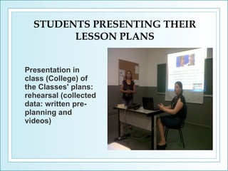 STUDENTS PRESENTING THEIR
LESSON PLANS
Presentation in
class (College) of
the Classes' plans:
rehearsal (collected
data: written preplanning and
videos)

 