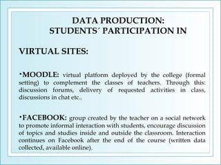 DATA PRODUCTION:
STUDENTS´ PARTICIPATION IN
VIRTUAL SITES:
•MOODLE: virtual platform deployed by the college (formal
setting) to complement the classes of teachers. Through this:
discussion forums, delivery of requested activities in class,
discussions in chat etc..
•FACEBOOK: group created by the teacher on a social network
to promote informal interaction with students, encourage discussion
of topics and studies inside and outside the classroom. Interaction
continues on Facebook after the end of the course (written data
collected, available online).

 