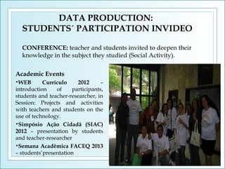 DATA PRODUCTION:
STUDENTS´ PARTICIPATION INVIDEO
CONFERENCE: teacher and students invited to deepen their
knowledge in the subject they studied (Social Activity).
Academic Events
Currículo
2012
–
introduction
of
participants,
students and teacher-researcher, in
Session: Projects and activities
with teachers and students on the
use of technology.
•Simpósio Ação Cidadã (SIAC)
2012 – presentation by students
and teacher-researcher
•Semana Acadêmica FACEQ 2013
– students’presentation
•WEB

 