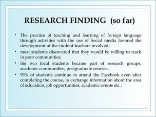 RESEARCH FINDING (so far)
•

•
•
•

The practice of teaching and learning of foreign language
through activities with the use of Social media favored the
development of the student-teachers involved;
most students discovered that they would be willing to teach
in poor communities;
the two focal students became part of research groups,
academic communities, postgraduate courses;
99% of students continue to attend the Facebook even after
completing the course, to exchange information about the area
of education, job opportunities, academic events etc..

 