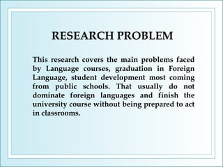 RESEARCH PROBLEM
This research covers the main problems faced
by Language courses, graduation in Foreign
Language, student development most coming
from public schools. That usually do not
dominate foreign languages and finish the
university course without being prepared to act
in classrooms.

 