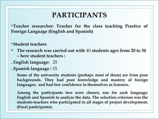 PARTICIPANTS
•Teacher

researcher: Teacher for the class teaching Practice of
Foreign Language (English and Spanish)
•Student

teachers
 The research was carried out with 40 students ages from 20 to 34
– here student teachers :
. English language: 25
. Spanish language : 15
Some of the university students (perhaps most of them) are from poor
backgrounds. They had poor knowledge and mastery of foreign
languages; and had low confidence in themselves as learners.
Among the participants two were chosen, one for each language:
English and Spanish to analyze the data. The selection criterion was the
students-teachers who participated in all stages of project development.
(Focal participants).

 