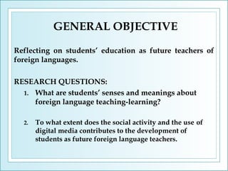 GENERAL OBJECTIVE
Reflecting on students’ education as future teachers of
foreign languages.
RESEARCH QUESTIONS:
1. What are students’ senses and meanings about
foreign language teaching-learning?
2.

To what extent does the social activity and the use of
digital media contributes to the development of
students as future foreign language teachers.

 