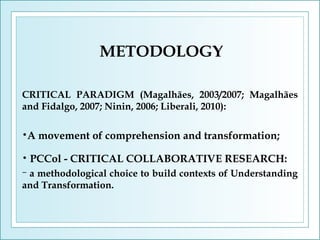 METODOLOGY
CRITICAL PARADIGM (Magalhães, 2003/2007; Magalhães
and Fidalgo, 2007; Ninin, 2006; Liberali, 2010):
•A
•

movement of comprehension and transformation;

PCCol - CRITICAL COLLABORATIVE RESEARCH:

a methodological choice to build contexts of Understanding
and Transformation.
−

 