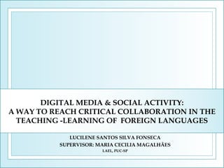 DIGITAL MEDIA & SOCIAL ACTIVITY:
A WAY TO REACH CRITICAL COLLABORATION IN THE
TEACHING -LEARNING OF FOREIGN LANGUAGES
LUCILENE SANTOS SILVA FONSECA
SUPERVISOR: MARIA CECILIA MAGALHÃES
LAEL, PUC-SP

 