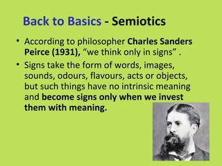 Back to Basics - Semiotics
• According to philosopher Charles Sanders
  Peirce (1931), “we think only in signs” .
• Signs take the form of words, images,
  sounds, odours, flavours, acts or objects,
  but such things have no intrinsic meaning
  and become signs only when we invest
  them with meaning.
 