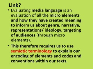 Link?
• Evaluating media language is an
  evaluation of all the micro elements
  and how they have created meaning
  to inform us about genre, narrative,
  representations/ ideology, targeting
  of audiences (through micro
  elements).
• This therefore requires us to use
  semiotic terminology to explain our
  encoding of elements and codes and
  conventions within our texts.
 