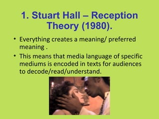 1. Stuart Hall – Reception
        Theory (1980).
• Everything creates a meaning/ preferred
  meaning .
• This means that media language of specific
  mediums is encoded in texts for audiences
  to decode/read/understand.
 