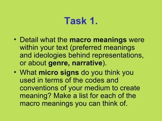 Task 1.
• Detail what the macro meanings were
  within your text (preferred meanings
  and ideologies behind representations,
  or about genre, narrative).
• What micro signs do you think you
  used in terms of the codes and
  conventions of your medium to create
  meaning? Make a list for each of the
  macro meanings you can think of.
 