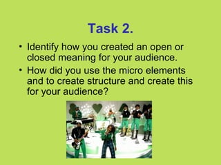 Task 2.
• Identify how you created an open or
  closed meaning for your audience.
• How did you use the micro elements
  and to create structure and create this
  for your audience?
 