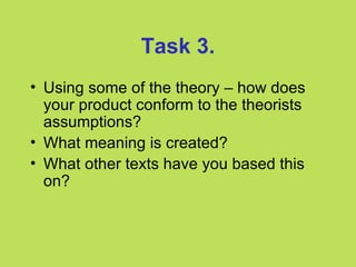 Task 3.
• Using some of the theory – how does
  your product conform to the theorists
  assumptions?
• What meaning is created?
• What other texts have you based this
  on?
 