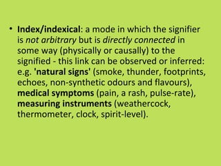 • Index/indexical: a mode in which the signifier
  is not arbitrary but is directly connected in
  some way (physically or causally) to the
  signified - this link can be observed or inferred:
  e.g. 'natural signs' (smoke, thunder, footprints,
  echoes, non-synthetic odours and flavours),
  medical symptoms (pain, a rash, pulse-rate),
  measuring instruments (weathercock,
  thermometer, clock, spirit-level).
 