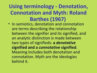 Using terminology - Denotation,
Connotation and Myth: Roland
        Barthes (1967)
• In semiotics, denotation and connotation
  are terms describing the relationship
  between the signifier and its signified, and
  an analytic distinction is made between
  two types of signifieds: a denotative
  signified and a connotative signified.
  Meaning includes both denotation and
  connotation. Myth are the ideologies
  behind it.
 