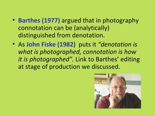 • Barthes (1977) argued that in photography
  connotation can be (analytically)
  distinguished from denotation.
• As John Fiske (1982) puts it “denotation is
  what is photographed, connotation is how
  it is photographed”. Link to Barthes’ editing
  at stage of production we discussed.
 