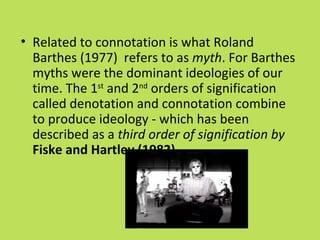 • Related to connotation is what Roland
  Barthes (1977) refers to as myth. For Barthes
  myths were the dominant ideologies of our
  time. The 1st and 2nd orders of signification
  called denotation and connotation combine
  to produce ideology - which has been
  described as a third order of signification by
  Fiske and Hartley (1982).
 