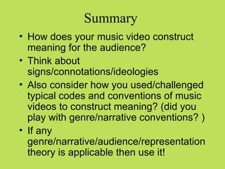 Summary
• How does your music video construct
  meaning for the audience?
• Think about
  signs/connotations/ideologies
• Also consider how you used/challenged
  typical codes and conventions of music
  videos to construct meaning? (did you
  play with genre/narrative conventions? )
• If any
  genre/narrative/audience/representation
  theory is applicable then use it!
 