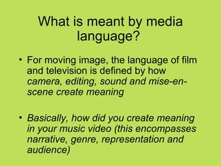 What is meant by media
          language?
• For moving image, the language of film
  and television is defined by how
  camera, editing, sound and mise-en-
  scene create meaning

• Basically, how did you create meaning
  in your music video (this encompasses
  narrative, genre, representation and
  audience)
 