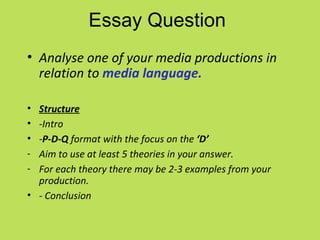 Essay Question
• Analyse one of your media productions in
  relation to media language.

• Structure
• -Intro
• -P-D-Q format with the focus on the ‘D’
- Aim to use at least 5 theories in your answer.
- For each theory there may be 2-3 examples from your
  production.
• - Conclusion
 
