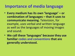 Importance of media language
• Every medium has its own ‘language’ – or
  combination of languages – that it uses to
  communicate meaning. Television, for
  example, uses verbal and written language
  as well as the languages of moving images
  and sound.
• We call these ‘languages’ because they use
  familiar codes and conventions that are
  generally understood.
 