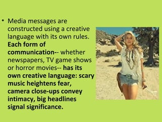 • Media messages are
  constructed using a creative
  language with its own rules.
  Each form of
  communication-- whether
  newspapers, TV game shows
  or horror movies-- has its
  own creative language: scary
  music heightens fear,
  camera close-ups convey
  intimacy, big headlines
  signal significance.
 