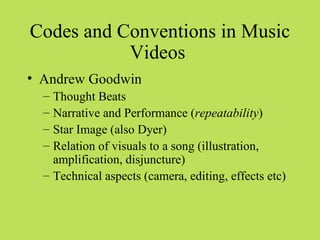 Codes and Conventions in Music
           Videos
• Andrew Goodwin
  – Thought Beats
  – Narrative and Performance (repeatability)
  – Star Image (also Dyer)
  – Relation of visuals to a song (illustration,
    amplification, disjuncture)
  – Technical aspects (camera, editing, effects etc)
 