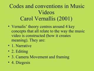Codes and conventions in Music
           Videos
   Carol Vernallis (2001)
• Vernalis’ theory centres around 4 key
  concepts that all relate to the way the music
  video is constructed (how it creates
  meaning). They are:
• 1. Narrative
• 2. Editing
• 3. Camera Movement and framing
• 4. Diegesis
 