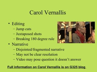Carol Vernallis
• Editing
   – Jump cuts
   – Juxtaposed shots
   – Breaking 180 degree rule
• Narrative
   – Disjointed/fragmented narrative
   – May not be clear resolution
   – Video may pose question it doesn’t answer

Full information on Carol Vernallis is on G325 blog
 