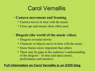 Carol Vernallis
     – Camera movement and framing
         • Camera moves in time with the music
         • Close ups and master shots often used

     – Diegesis (the world of the music video)
         •   Diegesis revealed slowly
         •   Character or objects move in time with the music
         •   Some frames more important than others
         •   There may be gaps in the audience’s understanding
             of the diegesis – in time and space,music,
             performance and narrative

Full information on Carol Vernallis is on G325 blog
 