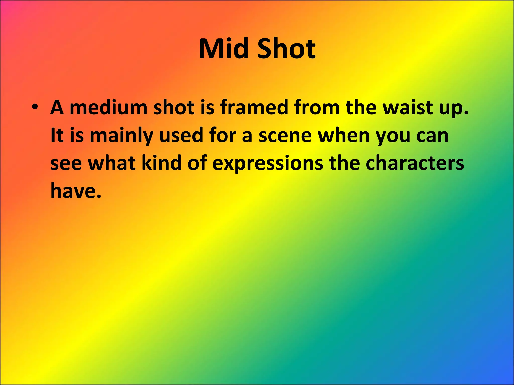 Mid Shot A medium shot is framed from the waist up. It is mainly used for a scene when you can see what kind of expressions the characters have. 