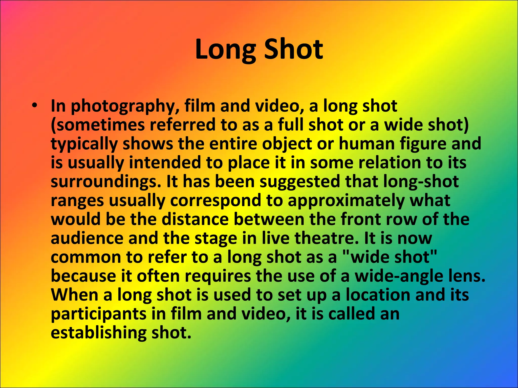 Long Shot In photography, film and video, a long shot (sometimes referred to as a full shot or a wide shot) typically shows the entire object or human figure and is usually intended to place it in some relation to its surroundings. It has been suggested that long-shot ranges usually correspond to approximately what would be the distance between the front row of the audience and the stage in live theatre. It is now common to refer to a long shot as a "wide shot" because it often requires the use of a wide-angle lens. When a long shot is used to set up a location and its participants in film and video, it is called an establishing shot. 