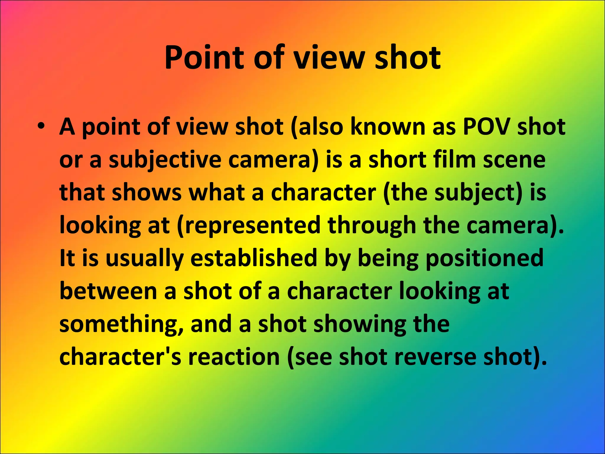 Point of view shot A point of view shot (also known as POV shot or a subjective camera) is a short film scene that shows what a character (the subject) is looking at (represented through the camera). It is usually established by being positioned between a shot of a character looking at something, and a shot showing the character's reaction (see shot reverse shot).  