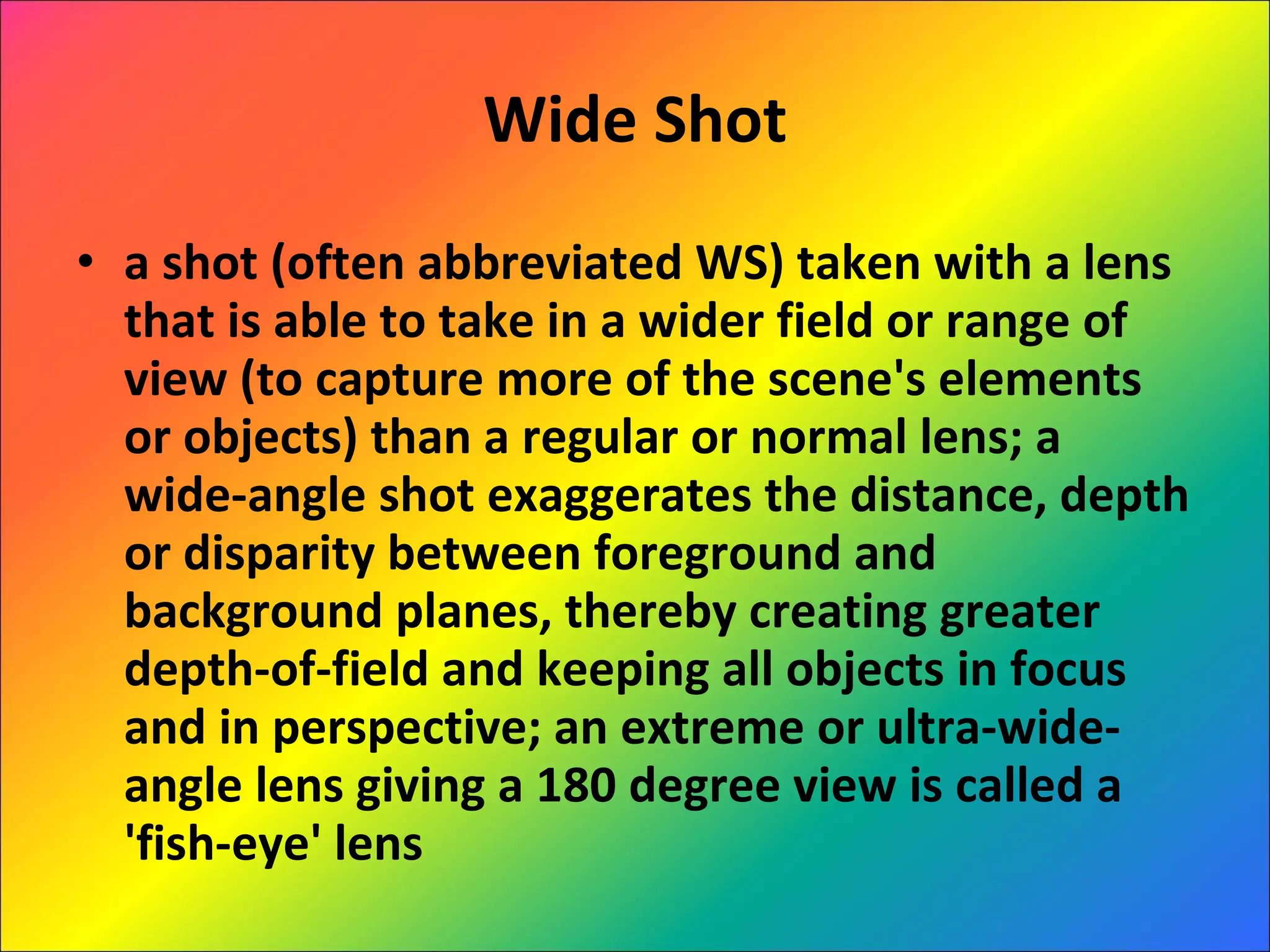 Wide Shot a shot (often abbreviated WS) taken with a lens that is able to take in a wider field or range of view (to capture more of the scene's elements or objects) than a regular or normal lens; a wide-angle shot exaggerates the distance, depth or disparity between foreground and background planes, thereby creating greater depth-of-field and keeping all objects in focus and in perspective; an extreme or ultra-wide-angle lens giving a 180 degree view is called a 'fish-eye' lens 