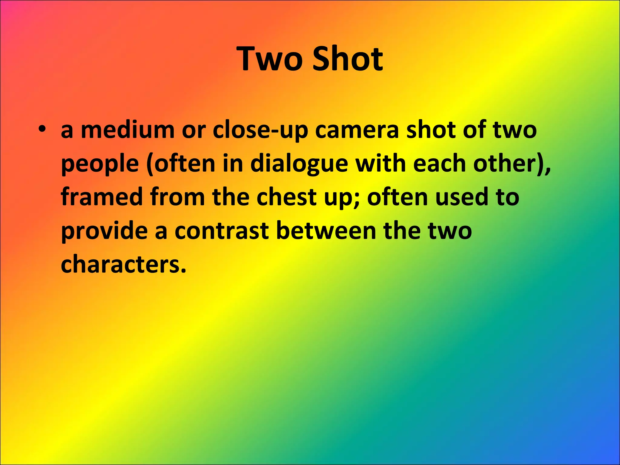 Two Shot a medium or close-up camera shot of two people (often in dialogue with each other), framed from the chest up; often used to provide a contrast between the two characters. 