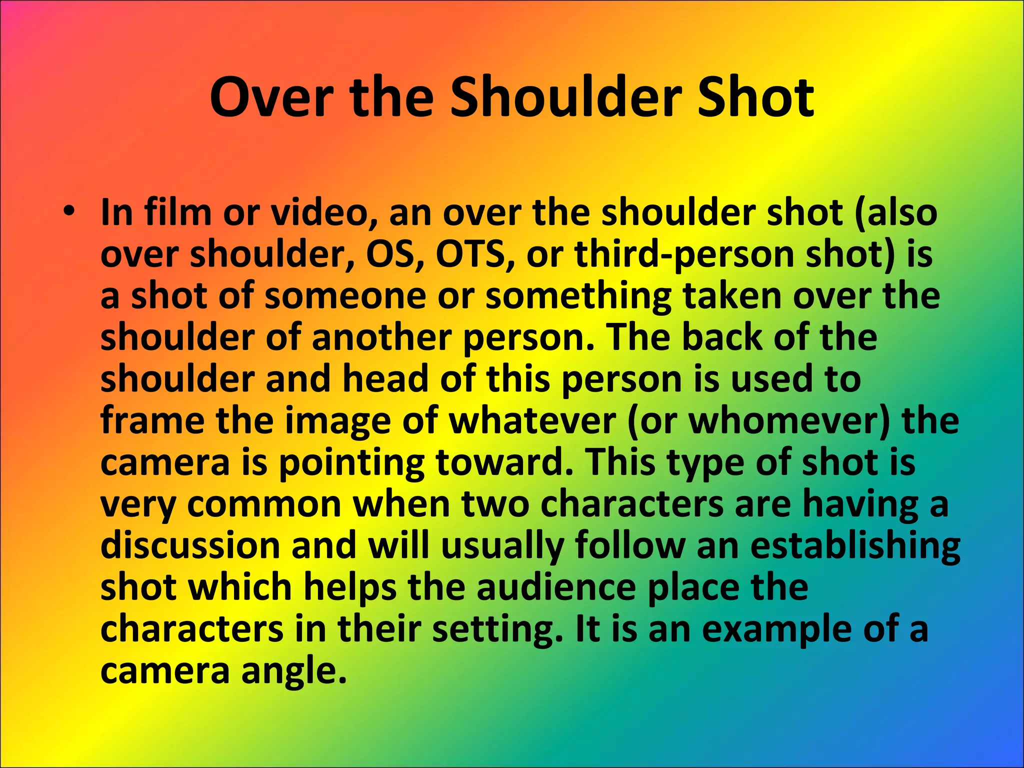 Over the Shoulder Shot In film or video, an over the shoulder shot (also over shoulder, OS, OTS, or third-person shot) is a shot of someone or something taken over the shoulder of another person. The back of the shoulder and head of this person is used to frame the image of whatever (or whomever) the camera is pointing toward. This type of shot is very common when two characters are having a discussion and will usually follow an establishing shot which helps the audience place the characters in their setting. It is an example of a camera angle. 