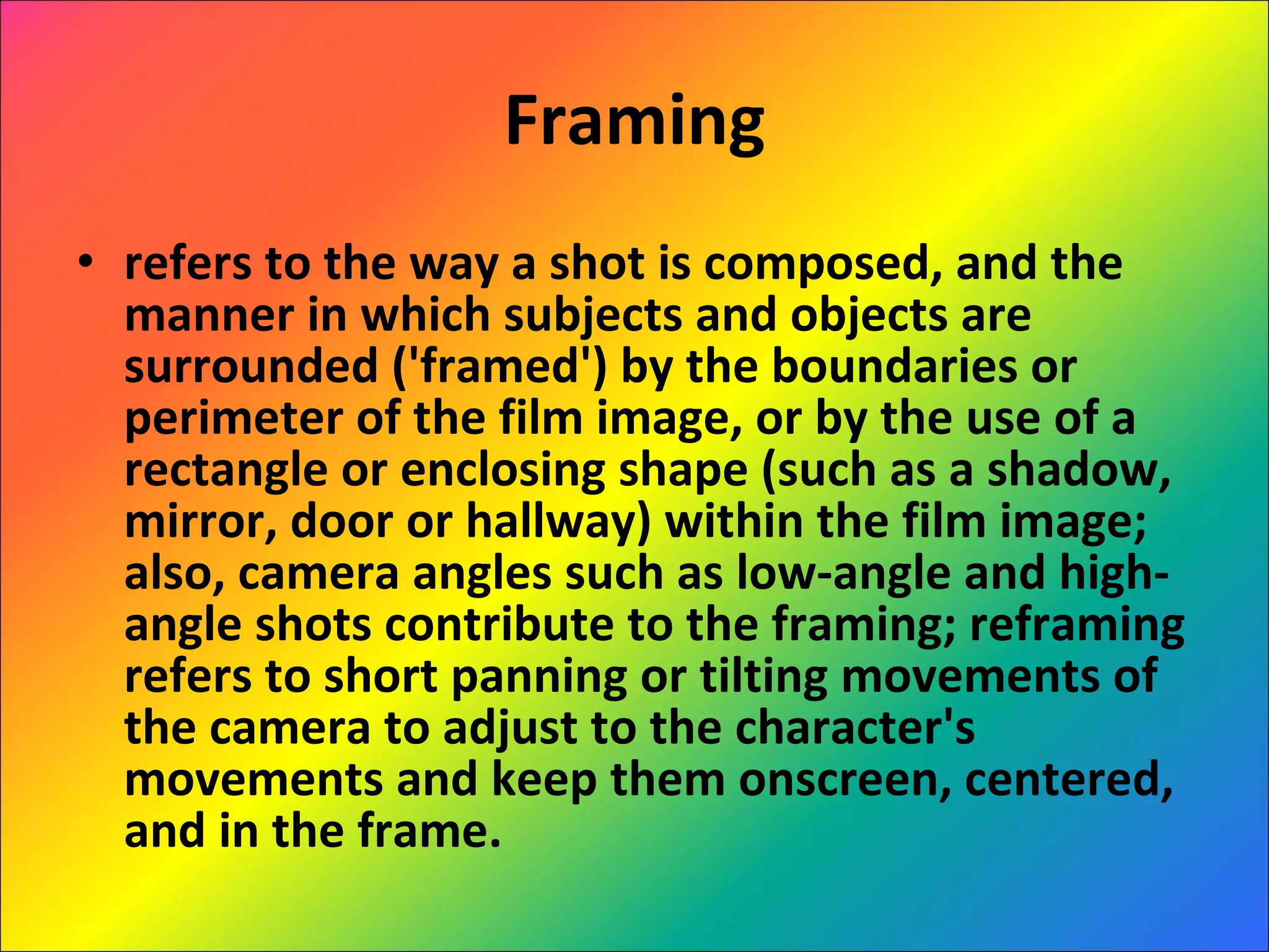 Framing refers to the way a shot is composed, and the manner in which subjects and objects are surrounded ('framed') by the boundaries or perimeter of the film image, or by the use of a rectangle or enclosing shape (such as a shadow, mirror, door or hallway) within the film image; also, camera angles such as low-angle and high-angle shots contribute to the framing; reframing refers to short panning or tilting movements of the camera to adjust to the character's movements and keep them onscreen, centered, and in the frame.  