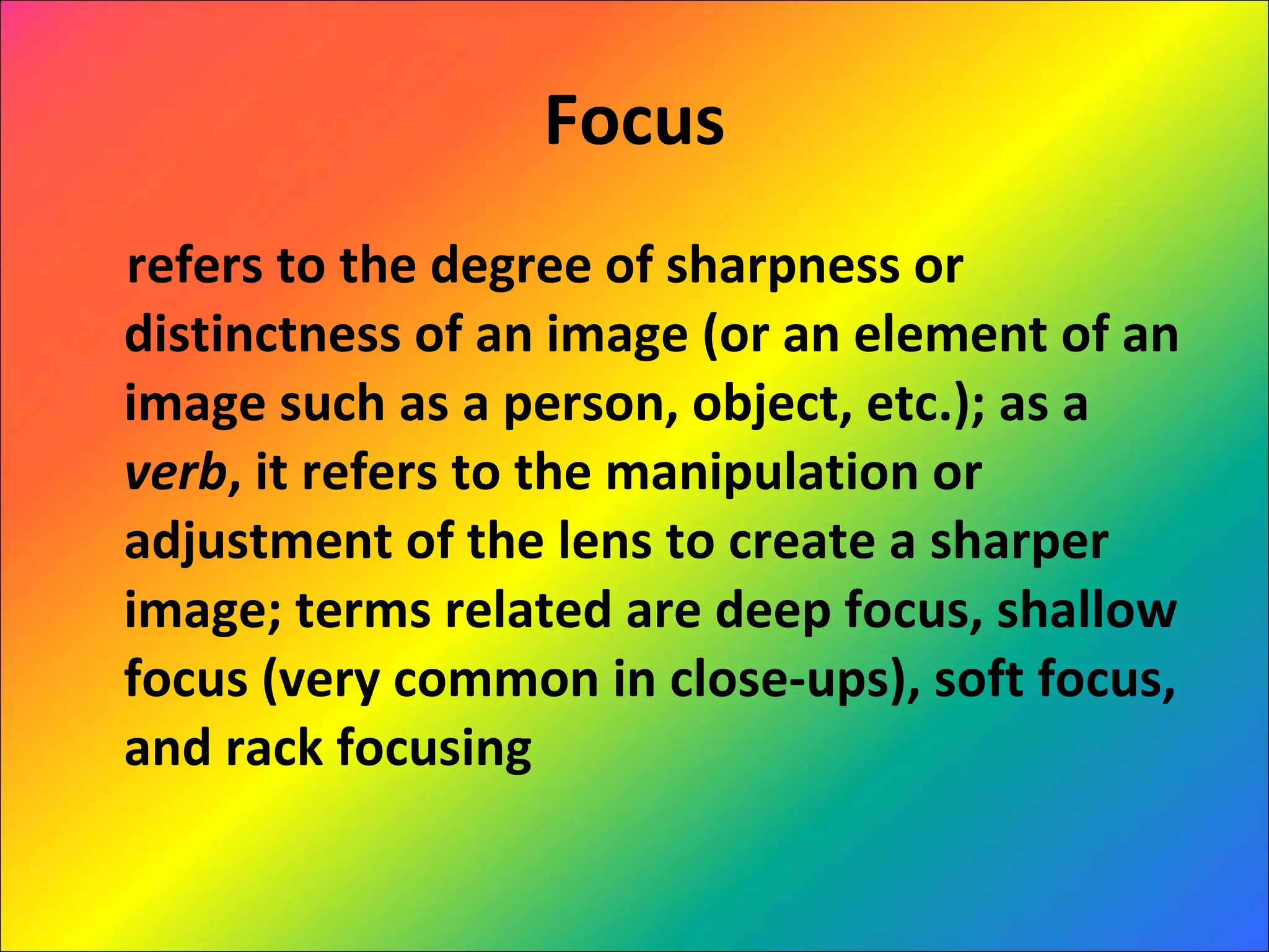 Focus refers to the degree of sharpness or distinctness of an image (or an element of an image such as a person, object, etc.); as a  verb , it refers to the manipulation or adjustment of the lens to create a sharper image; terms related are deep focus, shallow focus (very common in close-ups), soft focus, and rack focusing 