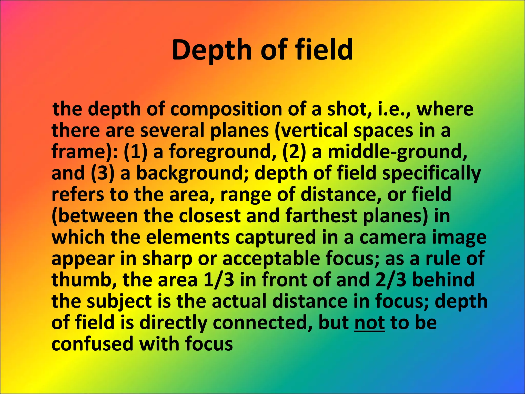 Depth of field the depth of composition of a shot, i.e., where there are several planes (vertical spaces in a frame): (1) a foreground, (2) a middle-ground, and (3) a background; depth of field specifically refers to the area, range of distance, or field (between the closest and farthest planes) in which the elements captured in a camera image appear in sharp or acceptable focus; as a rule of thumb, the area 1/3 in front of and 2/3 behind the subject is the actual distance in focus; depth of field is directly connected, but  not  to be confused with focus 