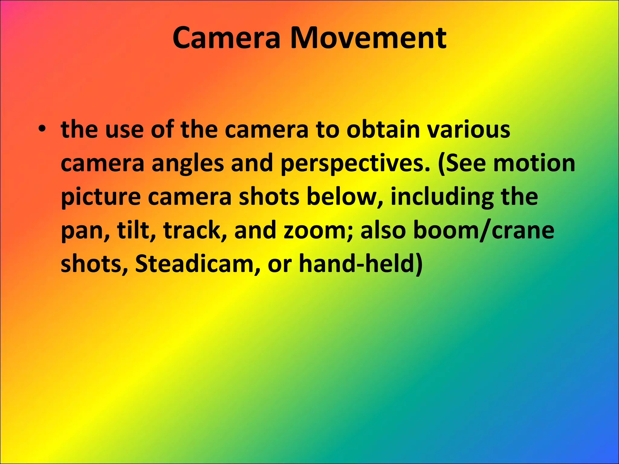 Camera Movement the use of the camera to obtain various camera angles and perspectives. (See motion picture camera shots below, including the pan, tilt, track, and zoom; also boom/crane shots, Steadicam, or hand-held)  