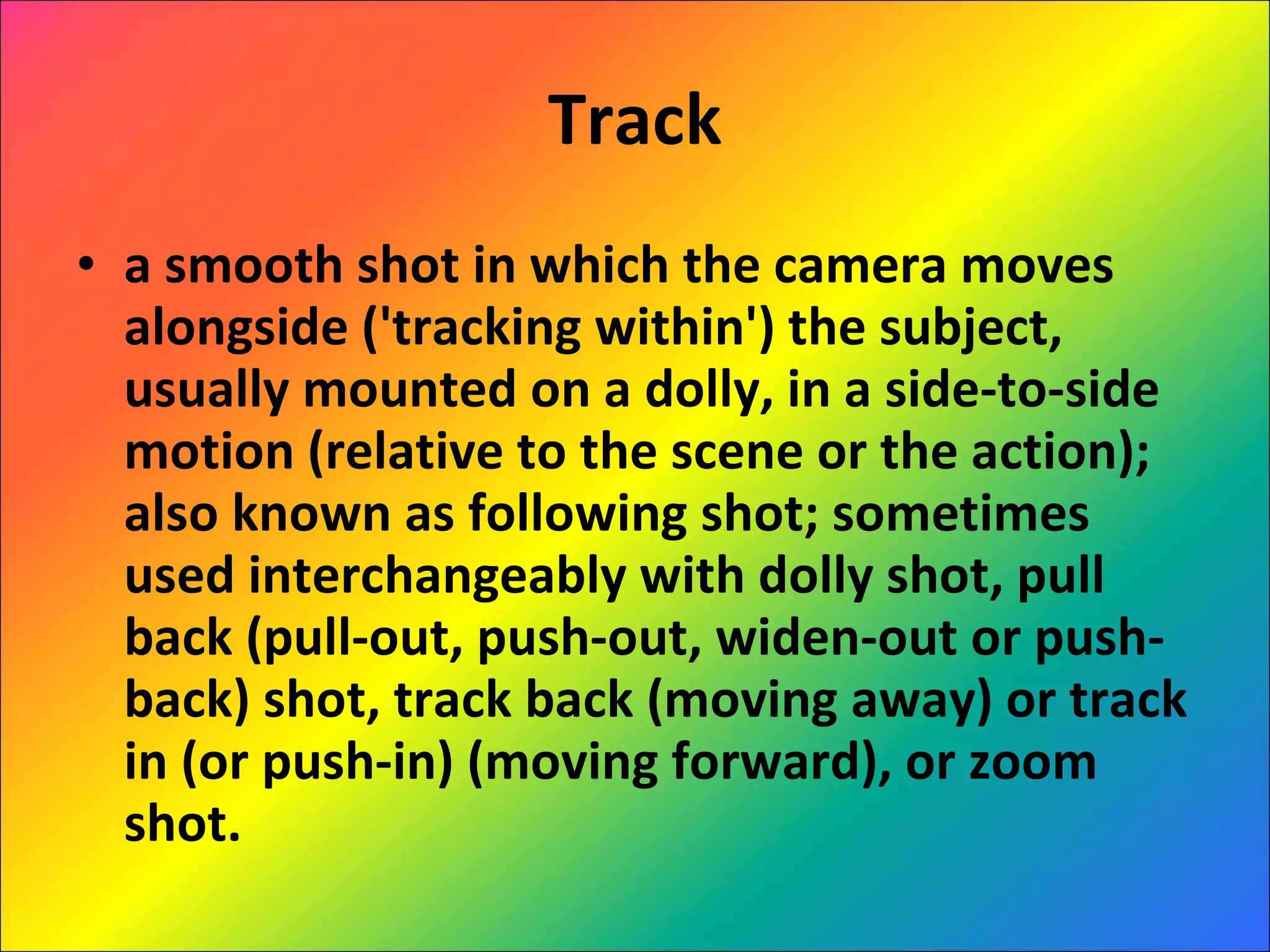 Track a smooth shot in which the camera moves alongside ('tracking within') the subject, usually mounted on a dolly, in a side-to-side motion (relative to the scene or the action); also known as following shot; sometimes used interchangeably with dolly shot, pull back (pull-out, push-out, widen-out or push-back) shot, track back (moving away) or track in (or push-in) (moving forward), or zoom shot. 
